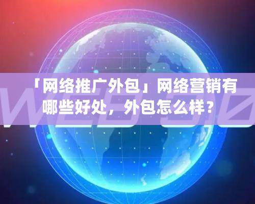 「網(wǎng)絡推廣外包」網(wǎng)絡營銷有哪些好處，外包怎么樣？